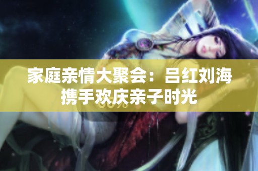 家庭亲情大聚会：吕红刘海携手欢庆亲子时光