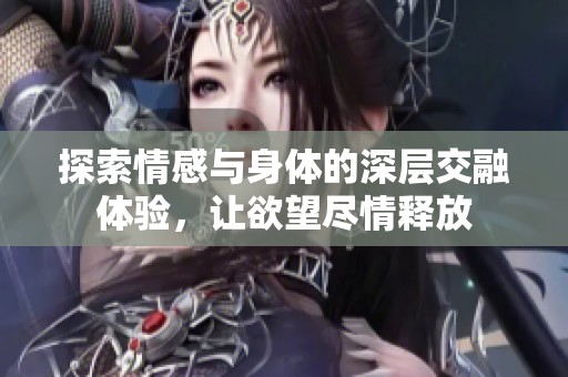 探索情感与身体的深层交融体验，让欲望尽情释放