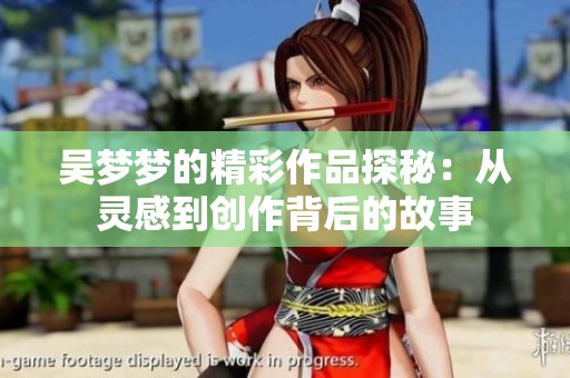 吴梦梦的精彩作品探秘：从灵感到创作背后的故事
