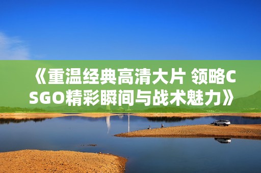 《重温经典高清大片 领略CSGO精彩瞬间与战术魅力》
