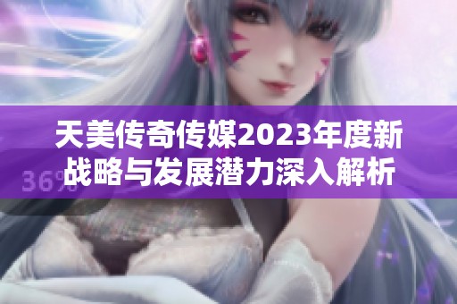 天美传奇传媒2023年度新战略与发展潜力深入解析