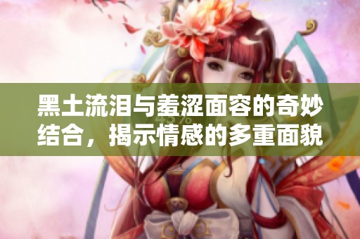 黑土流泪与羞涩面容的奇妙结合，揭示情感的多重面貌