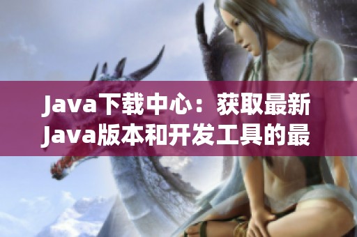 Java下载中心：获取最新Java版本和开发工具的最佳途径