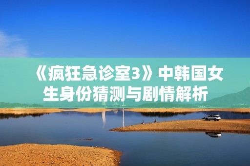 《疯狂急诊室3》中韩国女生身份猜测与剧情解析