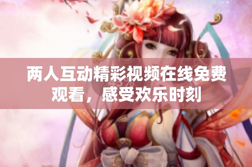两人互动精彩视频在线免费观看，感受欢乐时刻