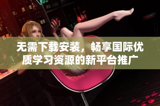 无需下载安装，畅享国际优质学习资源的新平台推广
