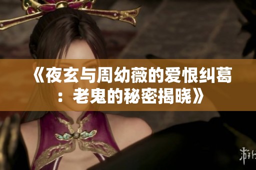 《夜玄与周幼薇的爱恨纠葛：老鬼的秘密揭晓》
