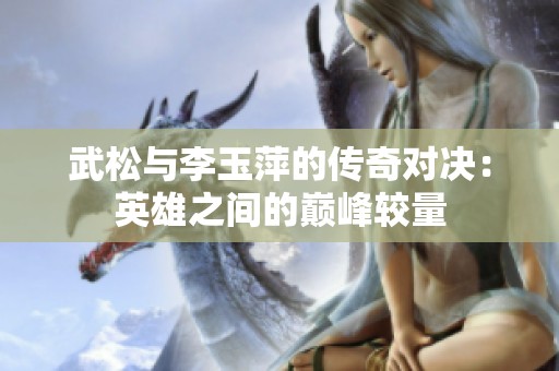 武松与李玉萍的传奇对决：英雄之间的巅峰较量