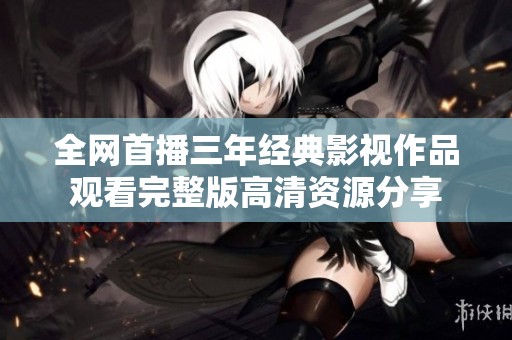 全网首播三年经典影视作品观看完整版高清资源分享