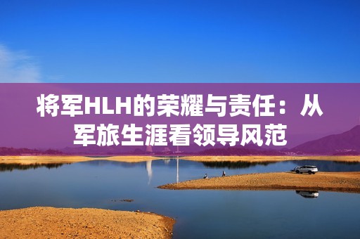 将军HLH的荣耀与责任：从军旅生涯看领导风范