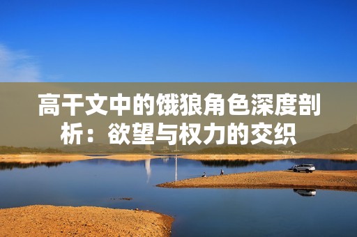 高干文中的饿狼角色深度剖析：欲望与权力的交织
