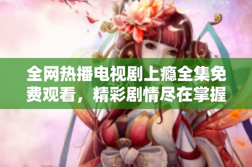全网热播电视剧上瘾全集免费观看，精彩剧情尽在掌握