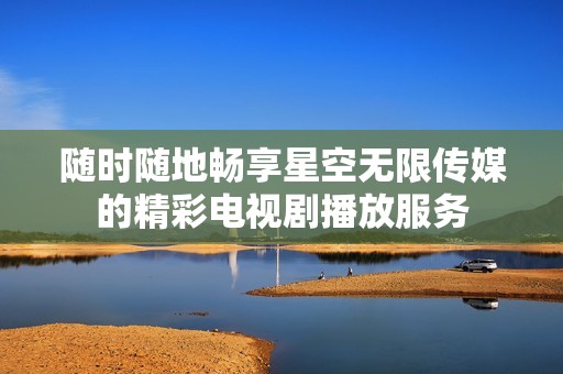 随时随地畅享星空无限传媒的精彩电视剧播放服务