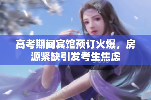 高考期间宾馆预订火爆，房源紧缺引发考生焦虑