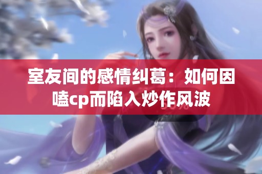 室友间的感情纠葛：如何因嗑cp而陷入炒作风波