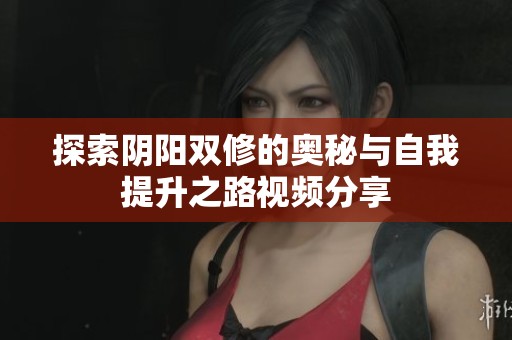 探索阴阳双修的奥秘与自我提升之路视频分享