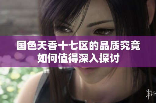 国色天香十七区的品质究竟如何值得深入探讨