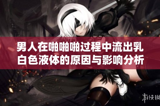 男人在啪啪啪过程中流出乳白色液体的原因与影响分析