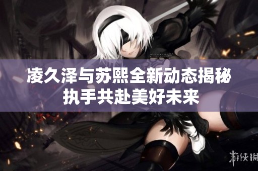 凌久泽与苏熙全新动态揭秘 执手共赴美好未来