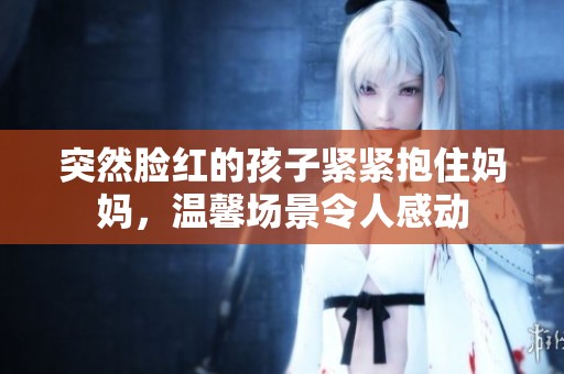 突然脸红的孩子紧紧抱住妈妈，温馨场景令人感动