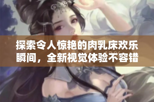 探索令人惊艳的肉乳床欢乐瞬间，全新视觉体验不容错过
