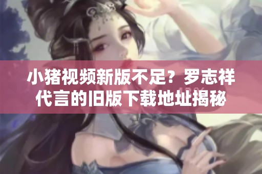 小猪视频新版不足？罗志祥代言的旧版下载地址揭秘