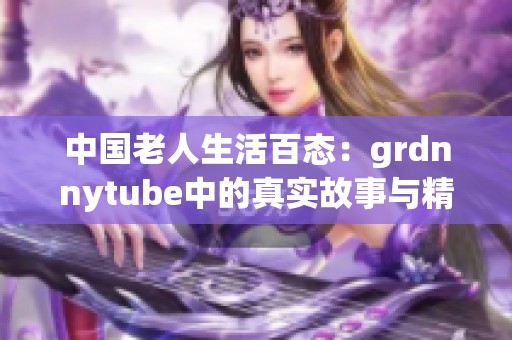 中国老人生活百态：grdnnytube中的真实故事与精彩瞬间