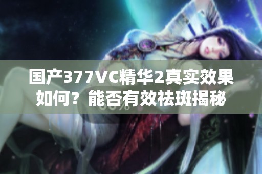 国产377VC精华2真实效果如何？能否有效祛斑揭秘