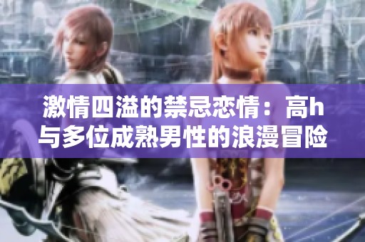 激情四溢的禁忌恋情：高h与多位成熟男性的浪漫冒险