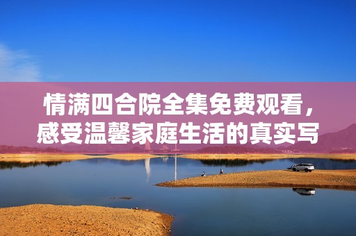 情满四合院全集免费观看，感受温馨家庭生活的真实写照