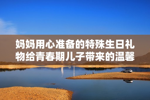 妈妈用心准备的特殊生日礼物给青春期儿子带来的温馨感受