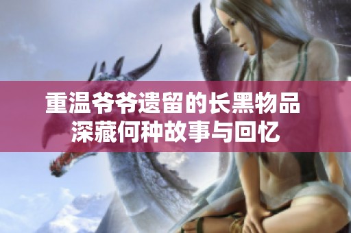 重温爷爷遗留的长黑物品 深藏何种故事与回忆