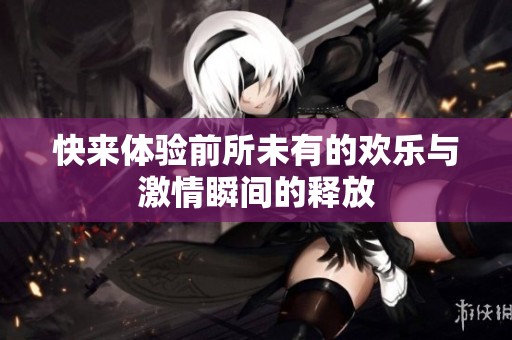 快来体验前所未有的欢乐与激情瞬间的释放