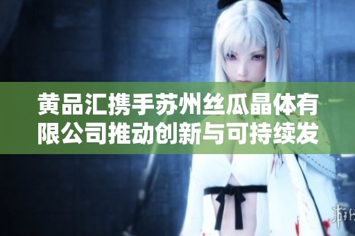 黄品汇携手苏州丝瓜晶体有限公司推动创新与可持续发展
