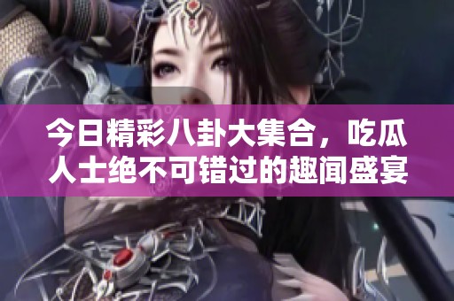 今日精彩八卦大集合，吃瓜人士绝不可错过的趣闻盛宴