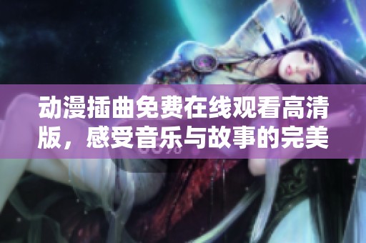 动漫插曲免费在线观看高清版，感受音乐与故事的完美结合