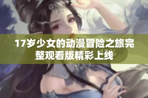 17岁少女的动漫冒险之旅完整观看版精彩上线