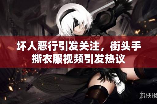 坏人恶行引发关注，街头手撕衣服视频引发热议