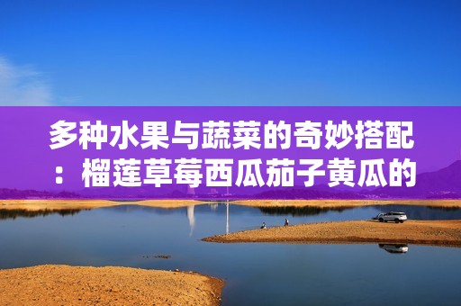 多种水果与蔬菜的奇妙搭配：榴莲草莓西瓜茄子黄瓜的美味碰撞