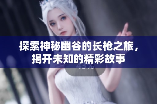 探索神秘幽谷的长枪之旅，揭开未知的精彩故事