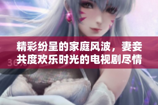 精彩纷呈的家庭风波，妻妾共度欢乐时光的电视剧尽情观看
