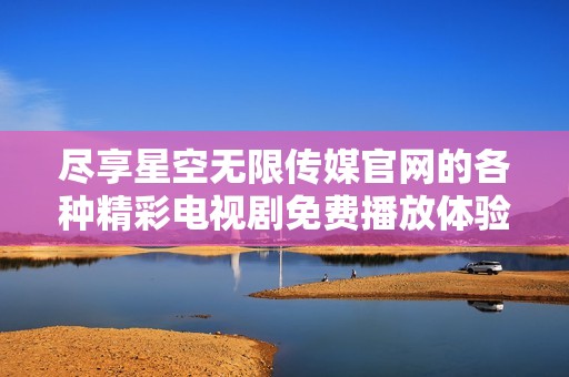 尽享星空无限传媒官网的各种精彩电视剧免费播放体验