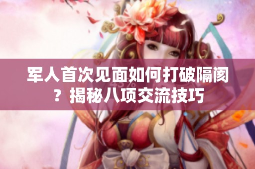 军人首次见面如何打破隔阂？揭秘八项交流技巧