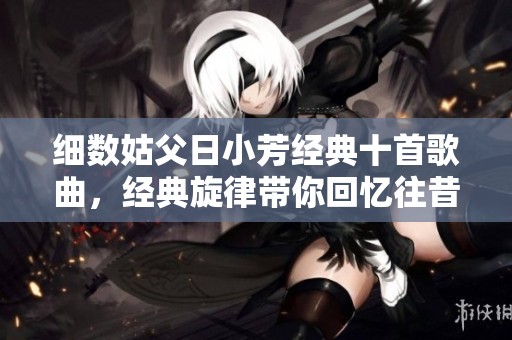 细数姑父日小芳经典十首歌曲，经典旋律带你回忆往昔岁月