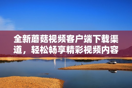 全新蘑菇视频客户端下载渠道，轻松畅享精彩视频内容