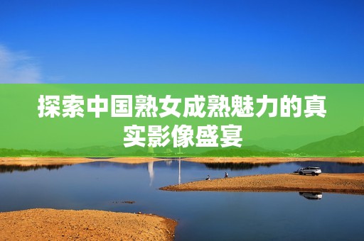 探索中国熟女成熟魅力的真实影像盛宴