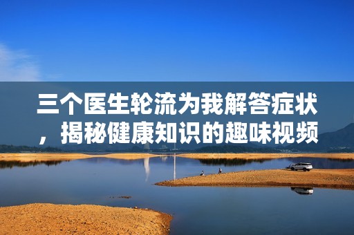 三个医生轮流为我解答症状，揭秘健康知识的趣味视频