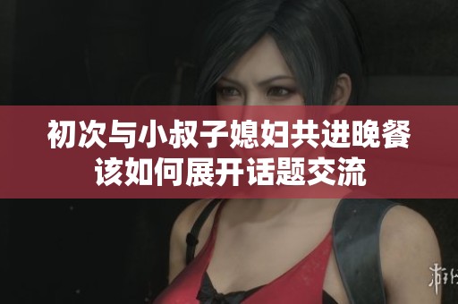 初次与小叔子媳妇共进晚餐该如何展开话题交流