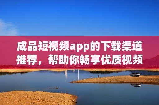 成品短视频app的下载渠道推荐，帮助你畅享优质视频内容