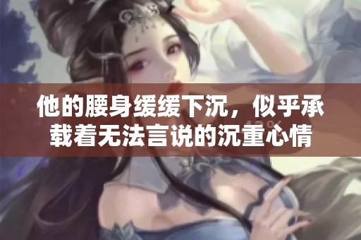他的腰身缓缓下沉，似乎承载着无法言说的沉重心情